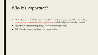 Why it’s important?
■ Most attempts to treat the aura involve the use of preventive drugs, although, to date,
none has been successful in affecting the aura in blinded placebo-controlled studies
■ Reduction in headache frequency > reduction in aura episodes
■ Risk of stroke in patients who are on contraception
 