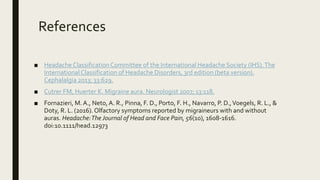 References
■ Headache ClassificationCommittee of the International Headache Society (IHS).The
InternationalClassification of Headache Disorders, 3rd edition (beta version).
Cephalalgia 2013; 33:629.
■ Cutrer FM, Huerter K. Migraine aura. Neurologist 2007; 13:118.
■ Fornazieri, M.A., Neto, A. R., Pinna, F. D., Porto, F. H., Navarro, P. D.,Voegels, R. L., &
Doty, R. L. (2016). Olfactory symptoms reported by migraineurs with and without
auras. Headache:The Journal of Head and Face Pain, 56(10), 1608-1616.
doi:10.1111/head.12973
 