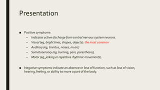 Presentation
■ Positive symptoms:
– Indicates active discharge from central nervous system neurons.
– Visual (eg, bright lines, shapes, objects): the most common
– Auditory (eg, tinnitus, noises, music)
– Somatosensory (eg, burning, pain, paresthesia),
– Motor (eg, jerking or repetitive rhythmic movements).
■ Negative symptoms indicate an absence or loss of function, such as loss of vision,
hearing, feeling, or ability to move a part of the body.
 