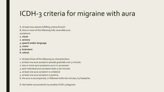 ICDH-3 criteria for migraine with aura
A. At least two attacks fulfilling criteria B andC
B. One or more of the following fully reversible aura
symptoms:
1. visual
2. sensory
3. speech and/or language
4. motor
5. brainstem
6. retinal
C. At least three of the following six characteristics:
1. at least one aura symptom spreads gradually over 5 minutes
2. two or more aura symptoms occur in succession
3. each individual aura symptom lasts 5–60 minutes
4. at least one aura symptom is unilateral
5. at least one aura symptom is positive
6. the aura is accompanied, or followed within 60 minutes, by headache
D. Not better accounted for by another ICHD-3 diagnosis
 