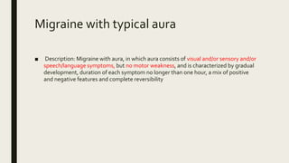Migraine with typical aura
■ Description: Migraine with aura, in which aura consists of visual and/or sensory and/or
speech/language symptoms, but no motor weakness, and is characterized by gradual
development, duration of each symptom no longer than one hour, a mix of positive
and negative features and complete reversibility
 