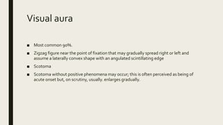 Visual aura
■ Most common 90%.
■ Zigzag figure near the point of fixation that may gradually spread right or left and
assume a laterally convex shape with an angulated scintillating edge
■ Scotoma
■ Scotoma without positive phenomena may occur; this is often perceived as being of
acute onset but, on scrutiny, usually. enlarges gradually.
 