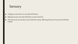 Sensory
■ Tingling in one limb or on one side of the face.
■ Migrates across one side of the face or down the limb
■ The sensory aura may also move inside the mouth, affecting the buccal mucosa and half the
tongue.
 