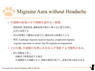 Migraine Aura without Headache
• 片頭痛の前兆のみで頭痛を認めない病態.
– 視覚前兆, 感覚前兆, 運動前兆が数分∼数十分に渡り出現し,
完全に改善する.
– TIAや痙攣との鑑別が必要だが, 通常良性の経過をたどる.
– 別名, Acephalgic migraine, atypical migraine, complicated migraine,
migraine equivalent or variant, late-life migraine accompaniment. 
• どの年齢, 片頭痛の有無にかかわらず発症する可能性がある.
– 特に高齢者で多く,
 高齢者で新規発症する場合
 片頭痛持ちが高齢になり, 頭痛の頻度が低下し, 前兆が残る場合がある
1Cleveland Clinic Journal of Medicine 2005;72:529-534
 