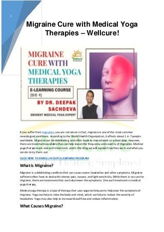 1
Migraine Cure with Medical Yoga
Therapies – Wellcure!
If you suffer from migraines, you are not alone. In fact, migraine is one of the most common
neurological conditions. According to the World Health Organization, it affects about 1 in 7 people
worldwide. Migraine can be debilitating, and often leads to missed work or school days. However,
there are treatments available that can help lessen the frequency and severity of migraines. Medical
yoga therapies are one such treatment, and in this blog we will explain how they work and what you
can do to try them out.
CLICK HERE TO ENROLL IN OUR E-LEARNING PROGRAM
What is Migraine?
Migraine is a debilitating condition that can cause severe headaches and other symptoms. Migraine
sufferers often have to deal with intense pain, nausea, and light sensitivity. While there is no cure for
migraine, there are treatments that can help lessen the symptoms. One such treatment is medical
yoga therapy.
Medical yoga therapy is a type of therapy that uses yoga techniques to help ease the symptoms of
migraine. Yoga can help to relax the body and mind, which can help to reduce the severity of
headaches. Yoga may also help to increase blood flow and reduce inflammation.
What Causes Migraine?
 