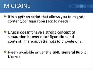 MIGRAINE It is a  python script  that allows you to migrate content/configuration [acc to needs] Drupal doesn’t have a strong concept of  separation between configuration and content . The script attempts to provide one. Freely available under the  GNU General Public License 