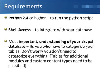 Requirements Python 2.4  or higher – to run the python script Shell Access  – to integrate with your database Most important,  understanding of your drupal database  – Its you who have to categorize your tables. Don’t worry you don’t need to categorize everything. [Tables for additional modules and custom content types need to be classified] 
