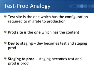 Test-Prod Analogy Test site is the one which has the configuration required to migrate to production Prod site is the one which has the content Dev to staging  – dev becomes test and staging prod Staging to prod  – staging becomes test and prod is prod 