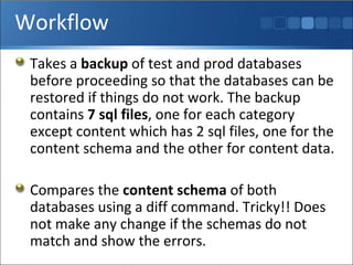 Workflow Takes a  backup  of test and prod databases before proceeding so that the databases can be restored if things do not work. The backup contains  7 sql files , one for each category except content which has 2 sql files, one for the content schema and the other for content data. Compares the  content schema  of both databases using a diff command. Tricky!! Does not make any change if the schemas do not match and show the errors. 