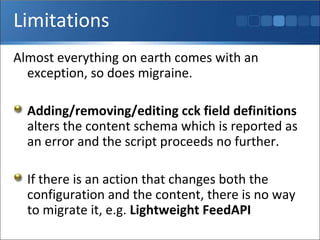 Limitations Almost everything on earth comes with an exception, so does migraine.  Adding/removing/editing cck field definitions  alters the content schema which is reported as an error and the script proceeds no further. If there is an action that changes both the configuration and the content, there is no way to migrate it, e.g.  Lightweight FeedAPI 