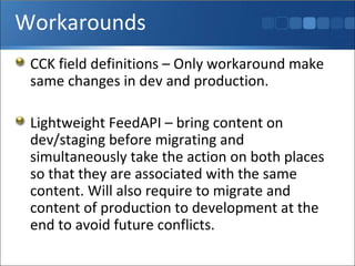 Workarounds CCK field definitions – Only workaround make same changes in dev and production. Lightweight FeedAPI – bring content on dev/staging before migrating and simultaneously take the action on both places so that they are associated with the same content. Will also require to migrate and content of production to development at the end to avoid future conflicts. 