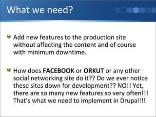 What we need? Add new features to the production site without affecting the content and of course with minimum downtime. How does  FACEBOOK  or  ORKUT  or any other social networking site do it?? Do we ever notice these sites down for development?? NO!! Yet, there are so many new features so very often!!! That’s what we need to implement in Drupal!!! 