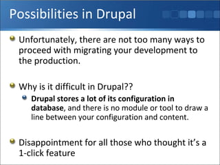 Possibilities in Drupal Unfortunately, there are not too many ways to proceed with migrating your development to the production. Why is it difficult in Drupal??  Drupal stores a lot of its configuration in database , and there is no module or tool to draw a line between your configuration and content. Disappointment for all those who thought it’s a 1-click feature 