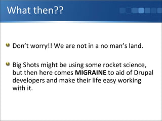 What then?? Don’t worry!! We are not in a no man’s land.  Big Shots might be using some rocket science, but then here comes  MIGRAINE  to aid of Drupal developers and make their life easy working with it. 