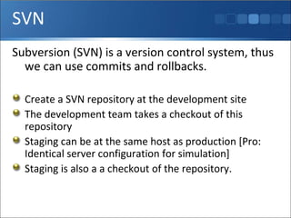 SVN Subversion (SVN) is a version control system, thus we can use commits and rollbacks. Create a SVN repository at the development site The development team takes a checkout of this repository Staging can be at the same host as production [Pro: Identical server configuration for simulation] Staging is also a a checkout of the repository. 