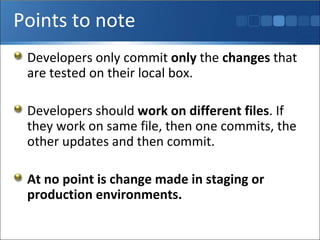 Points to note Developers only commit  only  the  changes  that are tested on their local box. Developers should  work on different files . If they work on same file, then one commits, the other updates and then commit. At no point is change made in staging or production environments. 