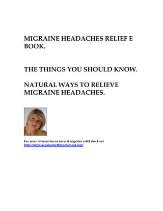 MIGRAINE HEADACHES RELIEF E
BOOK.


THE THINGS YOU SHOULD KNOW.

NATURAL WAYS TO RELIEVE
MIGRAINE HEADACHES.




For more information on natural migraine relief check out
http://migrainepainreliefblog.blogspot.com/
 