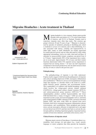 95The Bangkok Medical Journal Vol. 2 : September 2011
Kiratikorn Vongvaivanich, MD1
1
	ComprehensiveHeadacheClinic,NeuroscienceCenter,
	 Bangkok Hospital, Bangkok Hospital Group, Bangkok,
	 Thailand.
Keywords:
Migraine headaches, Headache, Migraineur,
Triptan
Continuing Medical Education
M
  igraine headache is a very common, chronic neurovascular
disorder with a prevalence of 11.7% in the United States
  of America, and 29.1% in Thailand. Females tend to
experience migraine more often than males. The common age
group is between 30 and 39 years of age.1, 2
Migraine is character-
ized by episodes of unilateral, pulsating or throbbing pain which
is moderate to severe in its intensity and is often debilitating. It is
also associated with nausea, vomiting and hypersensitivity to
either light, sound, or smell. Headaches are usually aggravated
by routine physical activity and are often alleviated by sleep within
appropriate surroundings, such as in a dark, silent and cool place. If
untreated or unsuccessfully treated, symptoms can persist from 4
to 72 hours.3
Approximately 90% of the migraineurs have moder-
ate or severe pain. Approximately 75% of cases said their routine
functions deteriorated whilst 53% reported serious impairment or
required bed rest during attacks.2, 4
At least one half migraineurs
complained of decreased productivity and one third missed at least
one day of work or school in the previous year.5-7
Pathophysiology
The pathophysiology of migraine is not fully understood.
Copious studies suggest a link between the pathogenesis of migraine
and cortical spreading depression (CSD), neurogenic inflammation
and vasodilatation.8, 9
Moreover, surveys in twin populations strongly
imply that migraine is a disorder which is the result of a combi-
nation between genetic mutations and environmental factors.
This is particularly so in sufferers with familial hemiplegic migraine,
which involves the voltage-gated calcium channel mutation
(CACNA1A), voltage-gated sodium channel mutation (SCN1A),
and sodium-potassium pump mutation (ATP1A2).10-16
These
channelopathies produce cerebral hyperexcitability and lower
CSD threshold from a variety of triggers.17
CSD can activate the
trigeminovascular system. Several neuropeptides such as calcitonin
gene-related peptide (CGRP), substance P(SP), vasoactive intestinal
peptide (VIP), and nitric oxide (NO) are released from nerve
terminals which led to meningeal neurogenic inflammation, plasma
extravasations, and vasodilatation. These peripheral pain mecha-
nisms activate nociceptive afferents in trigeminal nerve and upper
cervical dorsal root (C2-C3) and then turn back to activate the cen-
tral pain pathway including trigeminal ganglion, trigeminal nucleus
caudalis in brain stem, thalamus, and finally in the sensory cortex.18,19
Clinical features of migraine attack
Migraine attack consists of four phases: (i) prodrome phase (e.g.,
irritability, food craving), (ii) aura phase (e.g., visual, sensory,
language, or motor symptoms that often precede the headache),
Migraine Headaches : Acute treatment in Thailand
Vongvaivanich K, MD
email : v_kiratikorn@hotmail.com
 