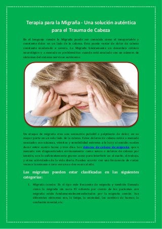 Terapia para la Migraña - Una solución auténtica
para el Trauma de Cabeza
En el lenguaje común la Migraña puede ser conocida como el insoportable y
constante dolor en un lado de la cabeza. Esta puede variar de dolor de cabeza
constante moderado a severo. La Migraña básicamente un desorden crónico
neurológico y a menudo es problemático cuando está asociado con un número de
síntomas del sistema nervioso autónomo.
Un ataque de migraña crea una sensación pulsátil o palpitante de dolor, en su
mayor parte en un solo lado de la cabeza. Estos dolores de cabeza están a menudo
asociados con náuseas, vómitos y sensibilidad extrema a la luz y al sonido; suelen
durar entre cuatro horas y tres días. Los dolores de cabeza de migraña, que a
menudo son diagnosticados erróneamente como senos o dolores de cabeza por
tensión, son lo suficientemente graves como para interferir en el sueño, el trabajo,
y otras actividades de la vida diaria. Pueden ocurrir con una frecuencia de varias
veces a la semana o rara vez una o dos veces al año.
Las migrañas pueden estar clasificadas en las siguientes
categorías:
1. Migraña común: Es el tipo más frecuente de migraña y también llamado
como la migraña sin aura. El ochenta por ciento de los pacientes con
migraña están fundamentalmenteafectados por la migraña común. Sus
diferentes síntomas son, la fatiga, la ansiedad, los cambios de humor, la
confusión mental, etc.
 