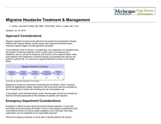  
Migraine Headache Treatment & Management
Author: Jasvinder Chawla, MD, MBA; Chief Editor: Helmi L Lutsep, MD  more...
 
Updated: Jun 22, 2016 
Approach Considerations
Migraine treatment involves acute (abortive) and preventive (prophylactic) therapy.
Patients with frequent attacks usually require both. Measures directed toward
reducing migraine triggers are also generally advisable.
Acute treatment aims to reverse, or at least stop, the progression of a headache that
has started. Preventive treatment, which is given even in the absence of a
headache, aims to reduce the frequency and severity of the migraine attack, make
acute attacks more responsive to abortive therapy, and perhaps also improve the
patient's quality of life. An overview of migraine treatment is shown in the image
below.
Overview of migraine treatment. Five steps.
Migraineurs should be screened for cardiovascular risk factors, which, if present,
should be aggressively treated. Migraineurs with aura should also be counseled on
the increased risk of stroke with smoking and oral contraceptive use.
A neurologist, neuro­ophthalmologist, and/or neurosurgeon should be consulted as
deemed clinically appropriate for the treatment of patients with migraine.
Emergency Department Considerations
Emergency medical services personnel should transport patients in a way that
minimizes visual and auditory stimulation. Once in the emergency department (ED),
most patients should not receive opiate analgesics until a thorough neurologic
examination can be completed by the responsible physician.
While the emergency physician must be able to identify patients with serious
 