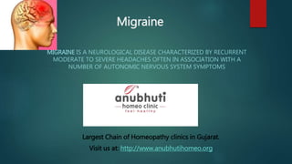 Migraine
MIGRAINE IS A NEUROLOGICAL DISEASE CHARACTERIZED BY RECURRENT
MODERATE TO SEVERE HEADACHES OFTEN IN ASSOCIATION WITH A
NUMBER OF AUTONOMIC NERVOUS SYSTEM SYMPTOMS
Largest Chain of Homeopathy clinics in Gujarat.
Visit us at: http://www.anubhutihomeo.org
 