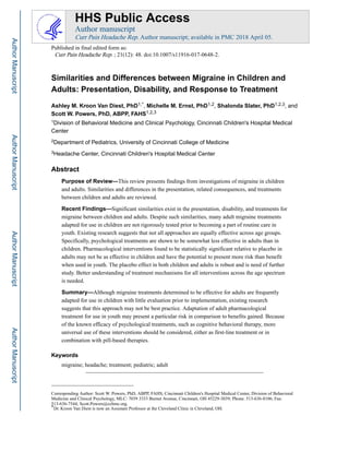 Similarities and Differences between Migraine in Children and
Adults: Presentation, Disability, and Response to Treatment
Ashley M. Kroon Van Diest, PhD1,*, Michelle M. Ernst, PhD1,2, Shalonda Slater, PhD1,2,3, and
Scott W. Powers, PhD, ABPP, FAHS1,2,3
1Division of Behavioral Medicine and Clinical Psychology, Cincinnati Children's Hospital Medical
Center
2Department of Pediatrics, University of Cincinnati College of Medicine
3Headache Center, Cincinnati Children's Hospital Medical Center
Abstract
Purpose of Review—This review presents findings from investigations of migraine in children
and adults. Similarities and differences in the presentation, related consequences, and treatments
between children and adults are reviewed.
Recent Findings—Significant similarities exist in the presentation, disability, and treatments for
migraine between children and adults. Despite such similarities, many adult migraine treatments
adapted for use in children are not rigorously tested prior to becoming a part of routine care in
youth. Existing research suggests that not all approaches are equally effective across age groups.
Specifically, psychological treatments are shown to be somewhat less effective in adults than in
children. Pharmacological interventions found to be statistically significant relative to placebo in
adults may not be as effective in children and have the potential to present more risk than benefit
when used in youth. The placebo effect in both children and adults is robust and is need of further
study. Better understanding of treatment mechanisms for all interventions across the age spectrum
is needed.
Summary—Although migraine treatments determined to be effective for adults are frequently
adapted for use in children with little evaluation prior to implementation, existing research
suggests that this approach may not be best practice. Adaptation of adult pharmacological
treatment for use in youth may present a particular risk in comparison to benefits gained. Because
of the known efficacy of psychological treatments, such as cognitive behavioral therapy, more
universal use of these interventions should be considered, either as first-line treatment or in
combination with pill-based therapies.
Keywords
migraine; headache; treatment; pediatric; adult
Corresponding Author: Scott W. Powers, PhD, ABPP, FAHS; Cincinnati Children's Hospital Medical Center, Division of Behavioral
Medicine and Clinical Psychology, MLC: 7039 3333 Burnet Avenue, Cincinnati, OH 45229-3039; Phone: 513-636-8106; Fax:
513-636-7544; Scott.Powers@cchmc.org.
*Dr. Kroon Van Diest is now an Assistant Professor at the Cleveland Clinic in Cleveland, OH.
HHS Public Access
Author manuscript
Curr Pain Headache Rep. Author manuscript; available in PMC 2018 April 05.
Published in final edited form as:
Curr Pain Headache Rep. ; 21(12): 48. doi:10.1007/s11916-017-0648-2.
Author
Manuscript
Author
Manuscript
Author
Manuscript
Author
Manuscript
 