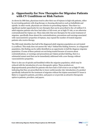 Facts Addressing Migraine Market Misperceptions by IMS Health
19
3. Opportunity for New Therapies for Migraine Patients
with CV Conditions or Risk Factors
As shown by IMS data, physicians tend to alter their use of triptans in high risk patients, either
by not treating patients with drug therapy or choosing alternatives such as bultalbitals and
opioids. In other words, physicians are selective in prescribing triptans. Thus there is a
significant market opportunity for new therapies that can be prescribed to the 2.8 million U.S.
adult migraine patients who have had either a CAD event, are at high CV risk, or are otherwise
contraindicated for triptan use. These data infer that new therapies for the acute treatment of
migraine, specifically those absent the contraindications, precautions and warnings associated
with vasoconstrictive properties of triptans, may expand the number of treated migraine
patients who receive therapy.
The IMS study identifies that half of the diagnosed adult migraine population are not treated
(1.9 million). This study does not answer the ‘why’s’ behind this finding; however, in a diagnosed
population, this finding can be safely identified as an opportunity in half the diagnose migraine
population. If some of these patients are not being treated because of concern about
contraindications, or warnings and precautions per triptan product labeling, there is a
substantial unmet need that can be immediately addressed with a new therapy without
vasoconstrictive properties.
There is also use of opioids and butalbital within the migraine population, which may be
reduced with the introduction of a new therapeutic option. These products are
disproportionately prescribed for patients who have had a CAD event or are at high CV risk;
indicating that they are prescribed due to lower cardiovascular risk. Introduction of a product
specifically indicated for the treatment of migraine without the triptan-associated CV issues is
likely to 1) appeal to patients, providers, and payers or 2) provide an attractive therapeutic
option to patients, providers, and payers.
 
