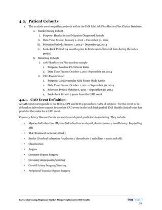 Facts Addressing Migraine Market Misperceptions by IMS Health
23
4.2. Patient Cohorts
1. The analysis uses two patient cohorts within the IMS LifeLink PharMetrics Plus Claims Database:
a. Market Sizing Cohort
i. Purpose: Headache and Migraine Diagnosed Sample
ii. Data Time Frame: January 1, 2012 – December 31, 2014
iii. Selection Period: January 1, 2014 – December 31, 2014
iv. Look-Back Period: 24 months prior to first event of interest date during the index
period.
b. Modeling Cohorts
i. 10% PharMetrics Plus random sample
1. Purpose: Baseline CAD Event Rates
2. Data Time Frame: October 1, 2011-September 30, 2014
ii. CAD Event Cohort
1. Purpose: Cardiovascular Risk Factor Odds Ratios
2. Data Time Frame: October 1, 2011 – September 30, 2014
3. Selection Period: October 1, 2013 – September 30, 2014
4. Look-Back Period: 2 years from the CAD event
4.2.1. CAD Event Definition
A CAD event corresponds to the ICD-9, CPT and ICD-9 procedure codes of interest. For the event to be
defined as naïve there cannot be another CAD event in the look back period. IMS Health clinical team has
provided the codes for a CAD event.
Coronary Artery Disease Events are used as end-point predictors in modeling. They include:
• Myocardial Infarction (Myocardial infarction acute/old, Acute coronary insufficiency, Impending
MI)
• TIA (Transient ischemic attack)
• Stroke (Cerebral infarction / occlusion / thrombosis / embolism - acute and old)
• Claudication
• Angina
• Coronary Bypass Surgery
• Coronary Angioplasty/Stenting
• Carotid Artery Surgery/Stenting
• Peripheral Vascular Bypass Surgery
 