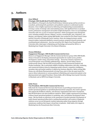 Facts Addressing Migraine Market Misperceptions by IMS Health
27
5. Authors
Jenn Millard
Principal, IMS Health Real World Evidence Services
Jenn Millard is a Principal in the Real World Evidence Solutions group and has served as a
consultant, performing both quantitative and qualitative analyses to understand market
dynamics. Jenn is highly experienced at delivering and implementing recommendations
covering a variety of strategic sales and marketing issues, with significant focus on product
launch, performance management and market insight development. Jenn is an accomplished
researcher with over 15 years of research experience, which encompasses many therapeutic
areas, including multiple sclerosis, diabetes, vaccines, mental health, pain, respiratory, rare
diseases, and migraine. Before joining IMS Health, Jenn worked for Fox Chase Cancer Center
and the University of Pittsburgh Cancer Institute, where she designed primary market
research studies; moderated qualitative research sessions; prepared research protocols; and
coordinated grant submissions. Jenn has earned her B.S. degree from Pennsylvania State
University with a dual major in Marketing and Psychology and earned her M.B.A. in
Marketing from Temple University’s Fox School of Business.
Kelly Peters
Vice President, IMS Health Commercial Services
Kelly leads the Commercial Services team that focuses on providing pre-launch and in-
market operational guidance to specialized pharmaceutical companies, the creative agencies
that support the healthcare industry, and advocacy organizations that seek to incorporate
Real World Evidence into their healthcare initiatives. Kelly is highly experienced in providing
evidence-based operational guidance to marketing, sales, and business development client
teams. She has hands-on experience in the assessment of product potential, development of
multi-channel operational plans tied to reaching that potential, and creation of diagnostic
solutions across several therapeutic markets (spanning orphan drug categories through
mainstream conditions that impact a broad base of patients). Kelly holds a B.S. degree in
Marketing from the Pennsylvania State University.
Donna DiStefano
Engagement Manager, IMS Health Commercial Services
Donna is an Engagement Manager with the Commercial Services group within IMS Health.
Donna is focused on developing customized opportunities for market access, product
development, market sizing, and product strategy. Donna has extensive experience in
several therapeutic areas including ophthalmology, diabetes, chronic kidney disease,
cardiovascular disease. She has held several positions in both Commercial Analysis and
Product marketing. She is particularly skilled at building collaboration with sales, marketing
and commercial analysis teams by integrating market research, competitive intelligence,
secondary data and market analytics to address key business objectives. Before joining IMS,
Donna was with Reata Pharmaceuticals in Irving Texas; prior to that she spent nearly five
years at Alcon Laboratories in various positions in Marketing and commercial analysis in the
pharmaceutical and surgical franchises. Donna holds a BS in Biology from Loyola University
in Maryland, and an MPH from Rutgers University.
 