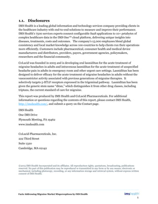 Facts Addressing Migraine Market Misperceptions by IMS Health
5
1.1. Disclosures
IMS Health is a leading global information and technology services company providing clients in
the healthcare industry with end-to-end solutions to measure and improve their performance.
IMS Health’s 7500 services experts connect configurable SaaS applications to 10+ petabytes of
complex healthcare data in the IMS One™ cloud platform, delivering unique insights into
diseases, treatments, costs and outcomes. The company’s 15,000 employees blend global
consistency and local market knowledge across 100 countries to help clients run their operations
more efficiently. Customers include pharmaceutical, consumer health and medical device
manufacturers and distributors, providers, payers, government agencies, policymakers,
researchers and the financial community.
CoLucid was founded in 2005 and is developing oral lasmiditan for the acute treatment of
migraine headaches in adults and intravenous lasmiditan for the acute treatment of unspecified
headache pain in adults in emergency room and other urgent care settings. Lasmiditan has been
designed to deliver efficacy for the acute treatment of migraine headaches in adults without the
vasoconstrictor activity associated with previous generations of migraine therapies. It
selectively targets 5-HT1F receptors expressed in the trigeminal pathway. Lasmiditan has been
given the generic stem name “ditan,” which distinguishes it from other drug classes, including
triptans, the current standard of care for migraine.
This report was produced by IMS Health and CoLucid Pharmaceuticals. For additional
information or questions regarding the contents of this report, please contact IMS Health,
http://imshealth.com/, and submit a query on the Contact page.
IMS Health
One IMS Drive
Plymouth Meeting, PA 19462
www.imshealth.com
CoLucid Pharmaceuticals, Inc.
222 Third Street
Suite 1320
Cambridge, MA 02142
©2015 IMS Health Incorporated and its affiliates. All reproduction rights, quotations, broadcasting, publications
reserved. No part of this publication may be reproduced or transmitted in any form or by any means, electronic or
mechanical, including photocopy, recording, or any information storage and retrieval system, without express written
consent of IMS Health.
 