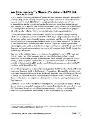 Facts Addressing Migraine Market Misperceptions by IMS Health
8
2.2. Misperception: The Migraine Population with CAD Risk
Factors is Small
Triptan product labels explicitly state that triptans are contraindicated in patients with ischemic
coronary artery disease, coronary artery vasospasm, angina, arrhythmias, history of stroke or
transient ischemic attack (TIA), history of hemiplegic or basilar migraine, uncontrolled
hypertension, myocardial ischemia, and myocardial infarction. These contraindications have
been provided due to potential adverse cardiac reactions occurring following the administration
of a triptan product. As a result, it is recommended that all healthcare professionals perform a
full cardiovascular evaluation prior to prescribing triptans to any migraine patients.
Discussion of misperception 1 establishes that migraine is a disease that disproportionately
affects women. As the discussion moves to CAD and CV risk, it is important to note that heart
disease is the leading cause of mortality among women in the U.S. There is a documented lack of
research examining the symptoms and risks of cardiovascular disease for women. The shortage
of research often means women’s risks are not assessed, they do not receive diagnostic and
screening procedures and they are not aware of signs and symptoms1. Given that the majority of
diagnosed and treated migraine patients are women, it is important to note CV risk for migraine
patients, especially women.
Data cited in this section are based on two analyses. First, patients’ observed CAD events and
clinically appropriate ICD-9 codes as related to triptan labeling (contraindications and
precautions and warnings) recorded in the health care claims database are flagged for analysis.
Second, IMS utilizes patient cardiovascular risk factors based upon a number of attributes
available in the data including ICD-9 coded comorbidities and demographic data to build a CV
risk factor profile for modeling risk.
This model, using diagnoses and prescription data, predicts the likelihood of a future CAD event
based upon the data available in the PharMetrics Plus database. The model for assessing risk is
based upon the Framingham Heart Study, a landmark, long-term longitudinal study established
to identify the common risk factors and characteristics associated with CAD events. The IMS
data assess the patient risk for patients with migraine, as well as the general patient population
for comparison.
IMS Health’s analyses show that 3.7 million adult patients are diagnosed with migraine during
the one year study period. By leveraging medical codes and applying the risk model derived from
the Framingham Heart Study, 2.8 million diagnosed patients (76%) carry cardiovascular
conditions or risk factors that contraindicate or warn against triptan use (Exhibit 3).
1 Wenger, Nannete MD; Women and Coronary Heart Disease: A Century After Herrick: Understudied, Underdiagnosed, and
Undertreated; Summaries of the AHA Council Lectures 2011
 