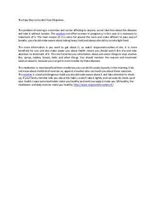 The Easy Way to Control Your Migraines


The problem of snoring is a common and can be affecting to anyone, so not take fear about this diseases
and take it without tension. The snurken can affect women in pregnancy; in this case it is necessary to
treatment of it. The main reason of it is extra fat around the neck and make difficult to pass way of
breaths, you should make aware about taking heavy food and always should try to take light food.

The more information is you want to get about it, so watch stopnumetsnurken.nl site, it is more
beneficial for you and also make aware you about health means you should watch this site and take
attention to treatment of it. This site furnishes you information about anti-snore things to stop snurken
like, sprays, tablets, braces, belts and other things. You should mention the reasons and treatment
solution about it, because you can get in more trouble by these diseases.

The meditation is more beneficial them medicines, you can do this easily by early in the morning, if do
not know about methods of exercise so, appoint a teacher who can teach you about these exercises.
The snurken is a bad and dangerous habit you should make aware about it and take attention to check-
up; if your family member tells you about this habit, so don’t take it lightly and seriously do check-up of
your health. Leave some bad habits make you healthy and continue apply it make you UN healthy, the
meditation and daily exercise make you healthy. http://www.stopnumetsnurken.nl/
 