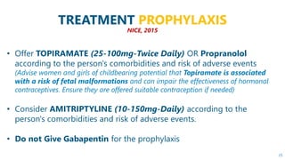 25
TREATMENT PROPHYLAXIS
NICE, 2015
• Offer TOPIRAMATE (25-100mg-Twice Daily) OR Propranolol
according to the person's com...