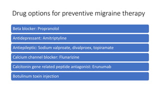 Drug options for preventive migraine therapy
Beta blocker: Propranolol
Antidepressant: Amitriptyline
Antiepileptic: Sodium valproate, divalproex, topiramate
Calcium channel blocker: Flunarizine
Calcitonin gene related peptide antagonist: Erunumab
Botulinum toxin injection
 