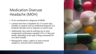 Medication Overuse
Headache (MOH)
• To be considered for a diagnosis of MOH,
• a patient must have a headache for 15 or more days
monthly in a patient with an established diagnosis of a
headache disorder such as migraine or tension-type.
• Additionally, they must be utilizing one or more
symptomatic medications regularly (10 to 15 days per
month, depending on the type of drug consumed) for
over three months.
• Management: reduce, replace or stop overused
analgesics; start preventive medications
 