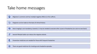 Take home messages
Migraine is common and has multiple negative effects on the sufferer,
Diagnosis can be made on the basis of clinical history
Brain imaging is not mandatory, however, it may be needed to exclude other causes of headaches (on case-to-case basis)
Several lifestyle habits can reduce the migraine attacks
Preventive medicines are needed for those with frequent headaches
There are good medicines for treating acute headache episodes.
 