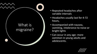 What is
migraine?
• Repeated headaches after
variable intervals
• Headaches usually last for 4-72
hours,
• Accompanied with nausea,
vomiting, intolerance to noise or
bright lights
• Can occur in any age- more
common in young adults and
adolescents.
 
