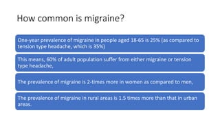 How common is migraine?
One-year prevalence of migraine in people aged 18-65 is 25% (as compared to
tension type headache, which is 35%)
This means, 60% of adult population suffer from either migraine or tension
type headache,
The prevalence of migraine is 2-times more in women as compared to men,
The prevalence of migraine in rural areas is 1.5 times more than that in urban
areas.
 
