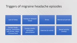 Triggers of migraine headache episodes
Lack of sleep
Fasting or delayed
meals
Stress Menstrual periods
Certain foods-
cheese, chocolates,
soft drinks, cakes,
Chinese food
Certain smells-
perfumes,
petrol/diesel
Exercise (in some)
Sexual activity
(rarely)
 