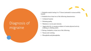 Diagnosis of
migraine
1. Headache attacks lasting 4 to 72 hours (untreated or unsuccessfully
treated)
2. Headache has at least two of the following characteristics:
• Unilateral location
• Pulsating quality
• Moderate or severe pain intensity
• Aggravation by or causing avoidance of routine physical activity
(walking or climbing stairs)
3. During a headache, at least one of the following:
• Nausea and vomiting
• Photophobia and phonophobia
 