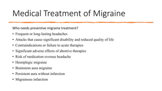 Medical Treatment of Migraine
Who needs preventive migraine treatment?
• Frequent or long-lasting headaches
• Attacks that cause significant disability and reduced quality of life
• Contraindications or failure to acute therapies
• Significant adverse effects of abortive therapies
• Risk of medication overuse headache
• Hemiplegic migraine
• Brainstem aura migraine
• Persistent aura without infarction
• Migrainous infarction
 