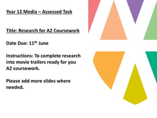 Year 12 Media – Assessed Task
Title: Research for A2 Coursework
Date Due: 11th June
Instructions: To complete research
into movie trailers ready for you
A2 coursework.
Please add more slides where
needed.
 