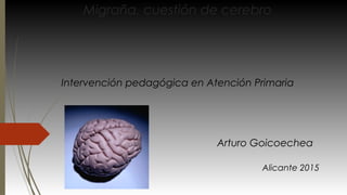 Migraña, cuestión de cerebro
Arturo Goicoechea
Alicante 2015
Intervención pedagógica en Atención Primaria
 
