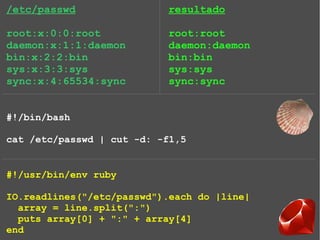 /etc/passwd
root:x:0:0:root
daemon:x:1:1:daemon
bin:x:2:2:bin
sys:x:3:3:sys
sync:x:4:65534:sync
#!/bin/bash
cat /etc/passwd | cut -d: -f1,5
#!/usr/bin/env ruby
IO.readlines("/etc/passwd").each do |line|
array = line.split(":")
puts array[0] + ":" + array[4]
end
resultado
root:root
daemon:daemon
bin:bin
sys:sys
sync:sync
 