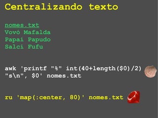 Centralizando texto
nomes.txt
Vovó Mafalda
Papai Papudo
Salci Fufu
awk 'printf "%" int(40+length($0)/2)
"sn", $0' nomes.txt
ru 'map(:center, 80)' nomes.txt
 