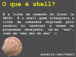 É a linha de comando do Linux (e
UNIX). É o shell quem interpreta a
linha de comandos digitada pelo
usuário no terminal e chama os
programas desejados. Lê-se "xéu",
como em "meu deu du xéu" :)
aurelio.net/shell
O que é shell?
 