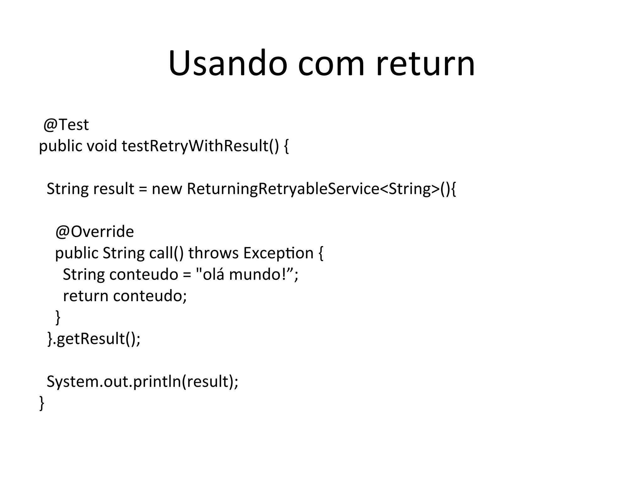 Usando	
  com	
  return	
  
	
  @Test	
  
public	
  void	
  testRetryWithResult()	
  {	
  
	
  
	
  	
  String	
  result	
  =	
  new	
  ReturningRetryableService<String>(){	
  
	
  
	
  	
  	
  	
  @Override	
  
	
  	
  	
  	
  public	
  String	
  call()	
  throws	
  ExcepYon	
  {	
  
	
  	
  	
  	
  	
  	
  String	
  conteudo	
  =	
  "olá	
  mundo!”;	
  
	
  	
  	
  	
  	
  	
  return	
  conteudo;	
  
	
  	
  	
  	
  }	
  
	
  	
  }.getResult();	
  
	
  
	
  	
  System.out.println(result);	
  
}	
  
 