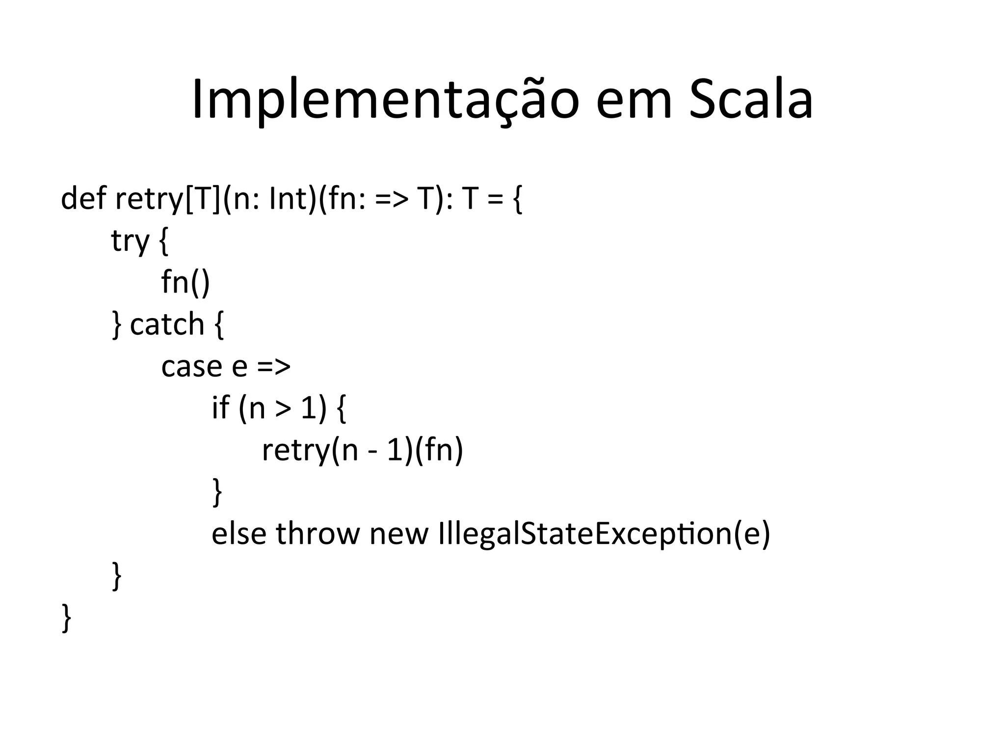 Implementação	
  em	
  Scala	
  
def	
  retry[T](n:	
  Int)(fn:	
  =>	
  T):	
  T	
  =	
  {	
  
      	
  try	
  {	
  
      	
   	
  fn()	
  
      	
  }	
  catch	
  {	
  
      	
   	
  case	
  e	
  =>	
  
      	
   	
   	
  if	
  (n	
  >	
  1)	
  {	
  
      	
   	
   	
   	
  retry(n	
  -­‐	
  1)(fn)	
  
      	
   	
   	
  }	
  
      	
   	
   	
  else	
  throw	
  new	
  IllegalStateExcepYon(e)	
  
      	
  }	
  
}	
  
 