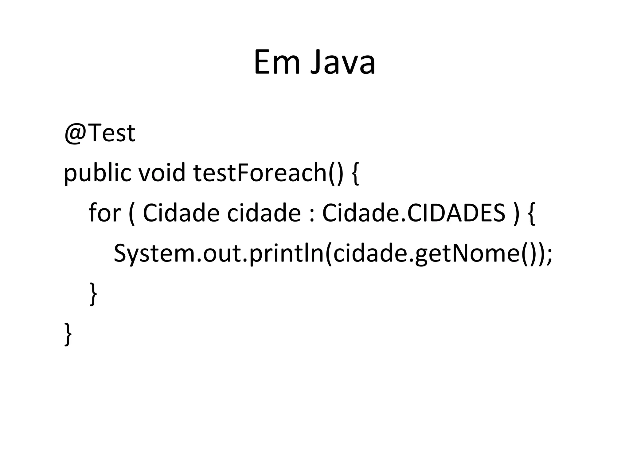 Em	
  Java	
  
	
  	
  	
  	
  @Test	
  
	
  	
  	
  	
  public	
  void	
  testForeach()	
  {	
  
	
  	
  	
  	
  	
  	
  	
  	
  for	
  (	
  Cidade	
  cidade	
  :	
  Cidade.CIDADES	
  )	
  {	
  
	
  	
  	
  	
  	
  	
  	
  	
  	
  	
  	
  	
  System.out.println(cidade.getNome());	
  
	
  	
  	
  	
  	
  	
  	
  	
  }	
  
	
  	
  	
  	
  }	
  
 