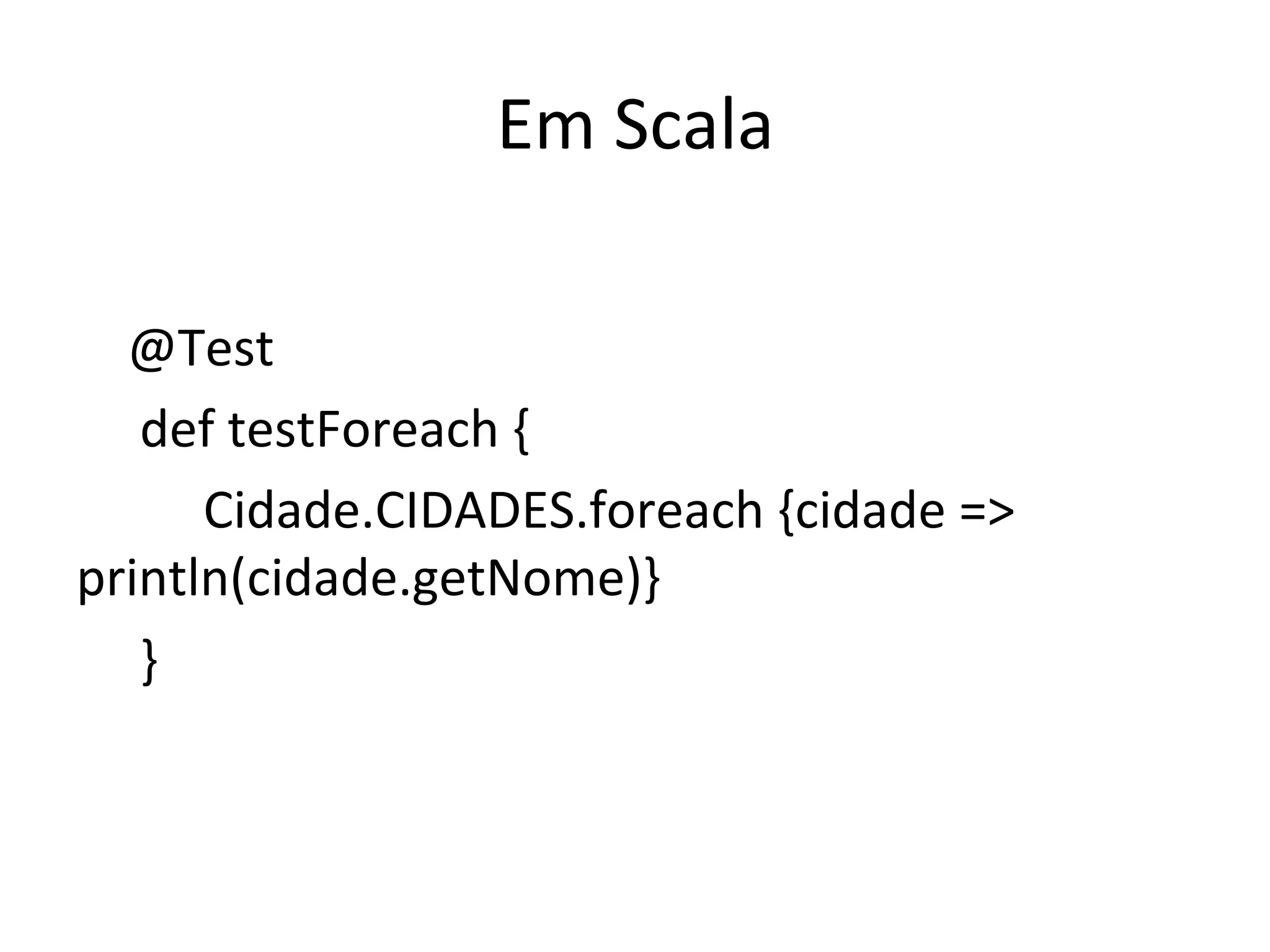 Em	
  Scala	
  
                	
  	
  
	
  	
  	
  	
  @Test	
  
                	
  def	
  testForeach	
  {	
  
                	
   	
  Cidade.CIDADES.foreach	
  {cidade	
  =>	
  
println(cidade.getNome)}	
  
                	
  }	
  
 